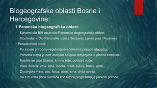 Biogeografske oblasti Bosne i
Hercegovine:
1.Panonska biogeografska oblast:
- Sjeverni dio BiH obuhvata Panonska biogeografska oblast;
- Obuhvata: ~ Dio Panonske nizije ( Semberija, Lijevče polje i Posavina)
~ Peripanonski obod;
- Po svojim prirodno-vegetacijskim odlikama pripada stepama;
- Prirodna stepa je pod uticajem čovjeka izmjenjena u plodno zemljište;
- Najviše se gaje žitarice, krmno bilje, povrće i voće;
- Vrste drveća: vrba, joha, topola, hrast, bukva, breza, grab,... ;
- Životinjske vrste: zec, lisica, jelen, srna, divlja svinja;
- Sa 125 vrsta ptica Bardača kod Srpca proglašena je parkom prirode;
 