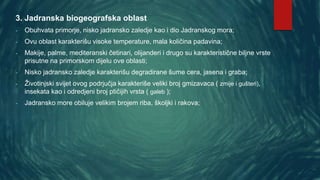 3. Jadranska biogeografska oblast
- Obuhvata primorje, nisko jadransko zaledje kao i dio Jadranskog mora;
- Ovu oblast karakterišu visoke temperature, mala količina padavina;
- Makije, palme, mediteranski četinari, olijanderi i drugo su karakteristične biljne vrste
prisutne na primorskom dijelu ove oblasti;
- Nisko jadransko zaledje karakterišu degradirane šume cera, jasena i graba;
- Životinjski svijet ovog podrjučja karakteriše veliki broj gmizavaca ( zmije i gušteri),
insekata kao i odredjeni broj ptičijih vrsta ( galeb );
- Jadransko more obiluje velikim brojem riba, školjki i rakova;
 