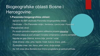 Biogeografske oblasti Bosne i
Hercegovine:
1.Panonska biogeografska oblast:
- Sjeverni dio BiH obuhvata Panonska biogeografska oblast;
- Obuhvata: ~ Dio Panonske nizije ( Semberija, Lijevče polje i Posavina)
~ Peripanonski obod;
- Po svojim prirodno-vegetacijskim odlikama pripada stepama;
- Prirodna stepa je pod uticajem čovjeka izmjenjena u plodno zemljište;
- Najviše se gaje žitarice, krmno bilje, povrće i voće;
- Vrste drveća: vrba, joha, topola, hrast, bukva, breza, grab,...;
- Životinjske vrste: zec, lisica, jelen, srna, divlja svinja;
- Sa 125 vrsta ptica Bardača kod Srpca proglašena je parkom prirode;
 