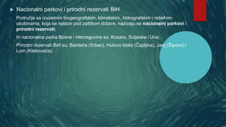  Nacionalni parkovi i prirodni rezervati BiH
- Područja sa izuzetnim biogeografskim, klimatskim, hidrografskim i reljefnim
osobinama, koja se nalaze pod zaštitom države, nazivaju se nacionalni parkovi i
prirodni rezervati;
- tri nacionalna parka Bosne i Hercegovine su: Kozara, Sutjeska i Una;
- Prirodni rezervati BiH su: Bardača (Srbac), Hutovo blato (Čapljina), Janj (Šipovo) i
Lom (Klekovača);
 