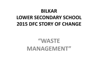 BILKAR
LOWER SECONDARY SCHOOL
2015 DFC STORY OF CHANGE
“WASTE
MANAGEMENT”
 