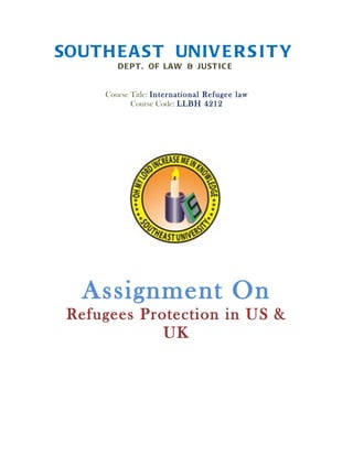 SOUTH E A S T UNIV E R S I T Y
         DE P T . OF LA W & JUST I C E


      Course Title: International Refugee law
             Course Code: LLBH 4212




   Assignment On
 Refugees Protection in US &
             UK
 
