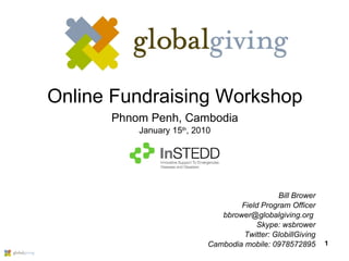 Online Fundraising Workshop Phnom Penh, Cambodia January 15 th , 2010 Bill Brower Field Program Officer bbrower@globalgiving.org  Skype: wsbrower Twitter: GlobillGiving Cambodia mobile: 0978572895 