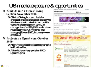 US media exposure & opportunities Zimkids in NYTimes Giving Section-November 2009 “ GlobalGiving holds contests for organizations seeking a spot on its Web site. In a recent contest for nonprofits working internationally, ZimKids managed to raise $26,726 to educate and house orphans in Zimbabwe. The average gift was $240, but many were smaller.” Projects on Oprah.com-October 2009 Noon meals improves learning for girls in Burkina Faso Affordable sanitary pads for 1500 ugandan girls 