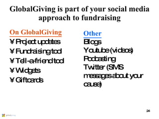 GlobalGiving is part of your social media approach to fundraising On GlobalGiving Project updates Fundraising tool Tell-a-friend tool Widgets Giftcards Other Blogs Youtube (videos) Podcasting Twitter (SMS messages about your cause) 