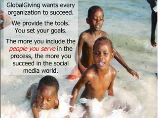 GlobalGiving wants every organization to succeed. We provide the tools. You set your goals. The more you include the  people you serve  in the process, the more you succeed in the social media world. 
