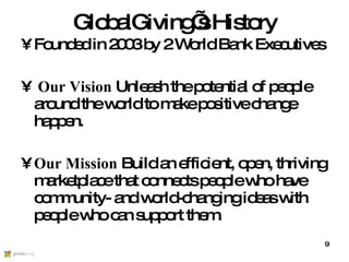 GlobalGiving’s History Founded in 2003 by 2 World Bank Executives Our Vision  Unleash the potential of people around the world to make positive change happen. Our Mission  Build an efficient, open, thriving marketplace that connects people who have community- and world-changing ideas with people who can support them. 