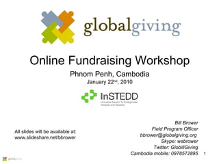 Online Fundraising Workshop Phnom Penh, Cambodia January 22 nd , 2010 Bill Brower Field Program Officer bbrower@globalgiving.org  Skype: wsbrower Twitter: GlobillGiving Cambodia mobile: 0978572895 All slides will be available at: www.slideshare.net/bbrower 