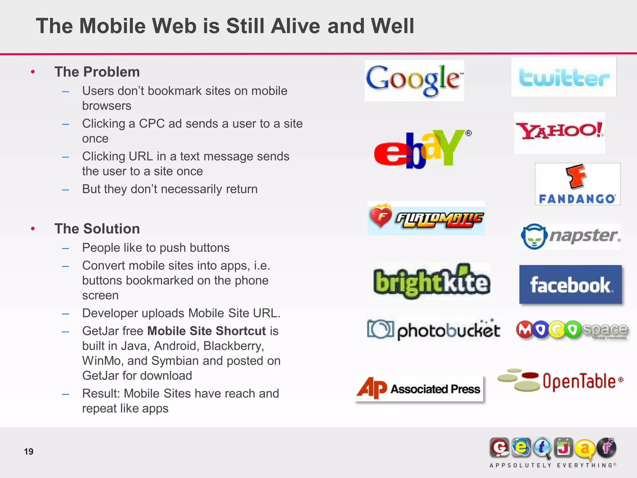 The Mobile Web is Still Alive and Well

 •    The Problem
       –   Users don’t bookmark sites on mobile
           browsers
       –   Clicking a CPC ad sends a user to a site
           once
       –   Clicking URL in a text message sends
           the user to a site once
       –   But they don’t necessarily return


 •    The Solution
       –   People like to push buttons
       –   Convert mobile sites into apps, i.e.
           buttons bookmarked on the phone
           screen
       –   Developer uploads Mobile Site URL.
       –   GetJar free Mobile Site Shortcut is
           built in Java, Android, Blackberry,
           WinMo, and Symbian and posted on
           GetJar for download
       –   Result: Mobile Sites have reach and
           repeat like apps


19
 