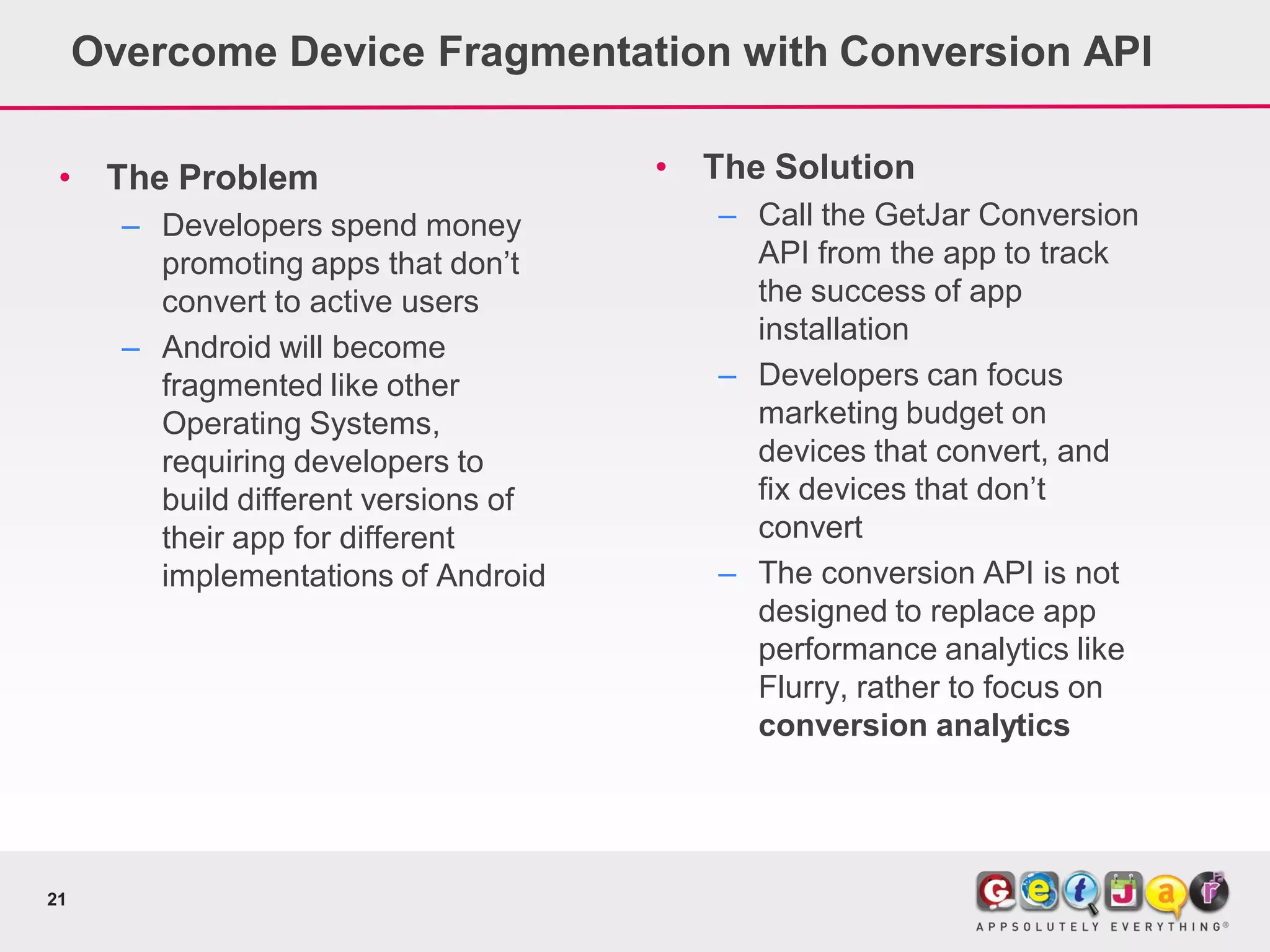Overcome Device Fragmentation with Conversion API

 •    The Problem                      •   The Solution
       – Developers spend money            – Call the GetJar Conversion
         promoting apps that don’t           API from the app to track
         convert to active users             the success of app
                                             installation
       – Android will become
         fragmented like other             – Developers can focus
         Operating Systems,                  marketing budget on
         requiring developers to             devices that convert, and
         build different versions of         fix devices that don’t
         their app for different             convert
         implementations of Android        – The conversion API is not
                                             designed to replace app
                                             performance analytics like
                                             Flurry, rather to focus on
                                             conversion analytics




21
 