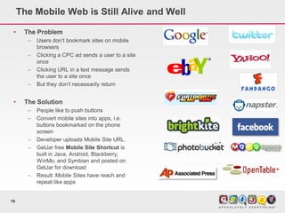 The Mobile Web is Still Alive and Well

 •    The Problem
       –   Users don’t bookmark sites on mobile
           browsers
       –   Clicking a CPC ad sends a user to a site
           once
       –   Clicking URL in a text message sends
           the user to a site once
       –   But they don’t necessarily return


 •    The Solution
       –   People like to push buttons
       –   Convert mobile sites into apps, i.e.
           buttons bookmarked on the phone
           screen
       –   Developer uploads Mobile Site URL.
       –   GetJar free Mobile Site Shortcut is
           built in Java, Android, Blackberry,
           WinMo, and Symbian and posted on
           GetJar for download
       –   Result: Mobile Sites have reach and
           repeat like apps


19
 