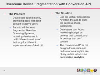 Overcome Device Fragmentation with Conversion API

 •    The Problem                      •   The Solution
       – Developers spend money            – Call the GetJar Conversion
         promoting apps that don’t           API from the app to track
         convert to active users             the success of app
                                             installation
       – Android will become
         fragmented like other             – Developers can focus
         Operating Systems,                  marketing budget on
         requiring developers to             devices that convert, and
         build different versions of         fix devices that don’t
         their app for different             convert
         implementations of Android        – The conversion API is not
                                             designed to replace app
                                             performance analytics like
                                             Flurry, rather to focus on
                                             conversion analytics




21
 