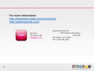 For more information:
     http://developer.getjar.com/university/
     http://gettieawards.com/


                                         GetJar Networks Inc.
                      Bill Scott                  1500 Fashion Island Blvd
                      VP Sales & BD                              Suite 209
                      bill@getjar.com    San Mateo, CA 94404
                                         Tel +1 650 288 3225




23
 