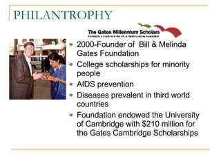PHILANTROPHY 2000-Founder of  Bill & Melinda Gates Foundation  College scholarships for minority people AIDS prevention  Diseases prevalent in third world countries  Foundation endowed the University of Cambridge with $210 million for the Gates Cambridge Scholarships 