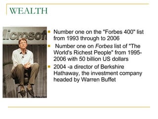WEALTH Number one on the "Forbes 400" list from 1993 through to 2006  Number one on  Forbes  list of "The World's Richest People" from 1995-2006 with 50 billion US dollars  2004 -a director of Berkshire  Hathaway, the investment company headed by Warren Buffet  
