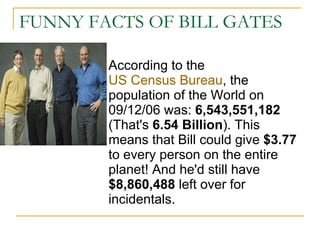 FUNNY FACTS OF BILL GATES According to the  US Census Bureau , the population of the World on 09/12/06 was:  6,543,551,182  (That's  6.54 Billion ). This means that Bill could give  $3.77  to every person on the entire planet! And he'd still have  $8,860,488  left over for incidentals.  