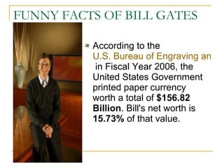 FUNNY FACTS OF BILL GATES According to the  U.S. Bureau of Engraving and Printing,  in Fiscal Year 2006, the United States Government printed paper currency worth a total of  $156.82 Billion . Bill's net worth is  15.73%  of that value.  