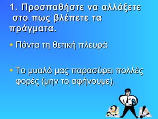 1. Προσπαθήστε να αλλάξετε
στο πως βλέπετε τα
πράγματα.

• Πάντα τη θετική πλευρά
• Το μυαλό μας παρασύρει πολλές
φορές (μην το αφήνουμε).

 
