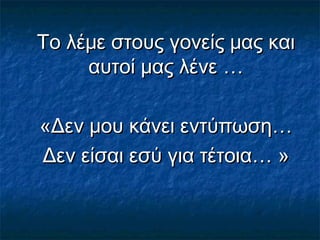Το λέμε στους γονείς μας καιΤο λέμε στους γονείς μας και
αυτοί μας λένε …αυτοί μας λένε …
«Δεν μου κάνει εντύπωση…«Δεν μου κάνει εντύπωση…
Δεν είσαι εσύ για τέτοια… »Δεν είσαι εσύ για τέτοια… »
 