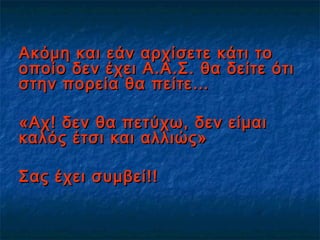 Ακόμη και εάν αρχίσετε κάτι τοΑκόμη και εάν αρχίσετε κάτι το
οποίο δεν έχει Α.Α.Σ. θα δείτε ότιοποίο δεν έχει Α.Α.Σ. θα δείτε ότι
στην πορεία θα πείτε…στην πορεία θα πείτε…
«Αχ! δεν θα πετύχω, δεν είμαι«Αχ! δεν θα πετύχω, δεν είμαι
καλός έτσι και αλλιώς»καλός έτσι και αλλιώς»
Σας έχει συμβεί!!Σας έχει συμβεί!!
 