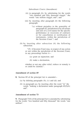 Subordinate Courts (Amendment) 3
	 (ii)	 in paragraph (b), by substituting for the words
“two hundred and fifty thousand ringgit.” the
words “one million ringgit; and”; and
	 (iii)	 by inserting after paragraph (b) the following
paragraph:
	 “(c)	 without prejudice to the generality of
paragraph (b), jurisdiction to try all actions
and suits of a civil nature for the specific
performance or rescission of contracts
or for cancellation or rectification of
instruments, within the jurisdiction of
the Sessions Court.”; and
	 (b)	 by inserting after subsection (4) the following
subsection:
	 “(5) A Sessions Court may, in respect of any action
or suit within the jurisdiction of the Sessions Court,
in any proceedings before it—
	 (a)	 grant an injunction; and
	 (b)	 make a declaration,
whether or not any other relief, redress or remedy is
or could be claimed.”.
Amendment of section 69
8.	 Section 69 of the principal Act is amended—
	 (a)	 by deleting paragraphs (b), (c) and (d); and
	 (b)	 in paragraph (g), by inserting after the word “in” the
words “making a declaration under paragraph 65(5)(b)
and”.
Amendment of section 73
9.	 Paragraph 73(b) of the principal Act is amended by substituting
for the words “two hundred and fifty thousand” the words “one
million”.
 