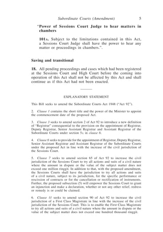 Subordinate Courts (Amendment) 5
“Power of Sessions Court Judge to hear matters in
chambers
101a.  Subject to the limitations contained in this Act,
a Sessions Court Judge shall have the power to hear any
matter or proceedings in chambers.”.
Saving and transitional
18.	All pending proceedings and cases which had been registered
at the Sessions Court and High Court before the coming into
operation of this Act shall not be affected by this Act and shall
continue as if this Act had not been enacted.
EXPLANATORY STATEMENT
This Bill seeks to amend the Subordinate Courts Act 1948 (“Act 92”).
2.	 Clause 1 contains the short title and the power of the Minister to appoint
the commencement date of the proposed Act.
3.	 Clause 3 seeks to amend section 2 of Act 92 to introduce a new definition
of “Registrar” consequential to the provision on the appointment of Registrar,
Deputy Registrar, Senior Assistant Registrar and Assistant Registrar of the
Subordinate Courts under section 5a in clause 6.
4.	 Clause 6 seeks to provide for the appointment of Registrar, Deputy Registrar,
Senior Assistant Registrar and Assistant Registrar of the Subordinate Courts
under the proposed Act in line with the increase of the civil jurisdiction of
the Sessions Court.
5. 	 Clause 7 seeks to amend section 65 of Act 92 to increase the civil
jurisdiction of the Sessions Court to try all actions and suits of a civil nature
where the amount in dispute or the value of the subject matter does not
exceed one million ringgit. In addition to that, with the proposed amendment,
the Sessions Courts shall have the jurisdiction to try all actions and suits
of a civil nature, subject to its jurisdiction, for the specific performance or
rescission of contracts or for the cancellation or rectification of instruments.
Further, the proposed subsection (5) will empower the Sessions Court to grant
an injunction and make a declaration, whether or not any other relief, redress
or remedy is or could be claimed.
6.	 Clause 11 seeks to amend section 90 of Act 92 to increase the civil
jurisdiction of a First Class Magistrate in line with the increase of the civil
jurisdiction of the Sessions Court. This is to enable the First Class Magistrate
to try all actions and suits of a civil nature where the amount in dispute or the
value of the subject matter does not exceed one hundred thousand ringgit.
 