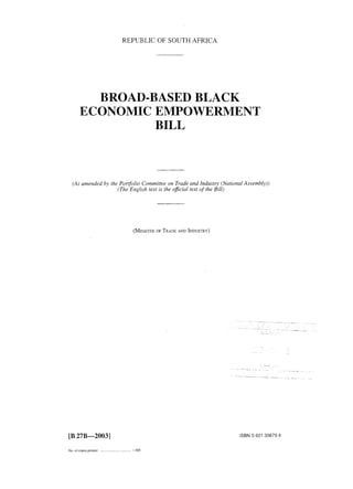 REPUBLIC OF SOUTH AFNCA 
BROADlBASED BLACK 
ECONOMIC EMPOWERMENT 
BILL 
(As amended by the Portfolio Committee on Trade and Industry (National Assembly)) 
(The English text is the oficial text ofthe Bill) 
(MINISTEORF T RADAEN D INDUSTRY) 
. . 
[B 27B-20033 
No. of copes pnnted ....................... ........... I 800 
ISBN 0 621 33879 6 
 