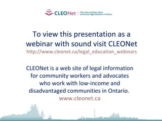 To view this presentation as a webinar with sound visit CLEONet http://www.cleonet.ca/legal_education_webinars CLEONet is a web site of legal information for community workers and advocates who work with low-income and disadvantaged communities in Ontario.  www.cleonet.ca 