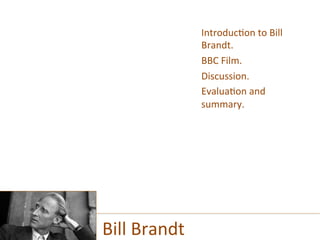 Introduc)on	
  to	
  Bill	
  
Brandt.	
  
BBC	
  Film.	
  
Discussion.	
  
Evalua)on	
  and	
  
summary.	
  
Bill	
  Brandt	
  
 