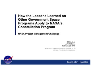 How the Lessons Learned on
Other Government Space
Programs Apply to NASA’s
Constellation Program
NASA Project Management Challenge


                                                                  Bill Bastedo
                                                                John Williams
                                                            February 26, 2008
                     This document is confidential and is intended solely for the use and
                                       information of the client to whom it is addressed.
 