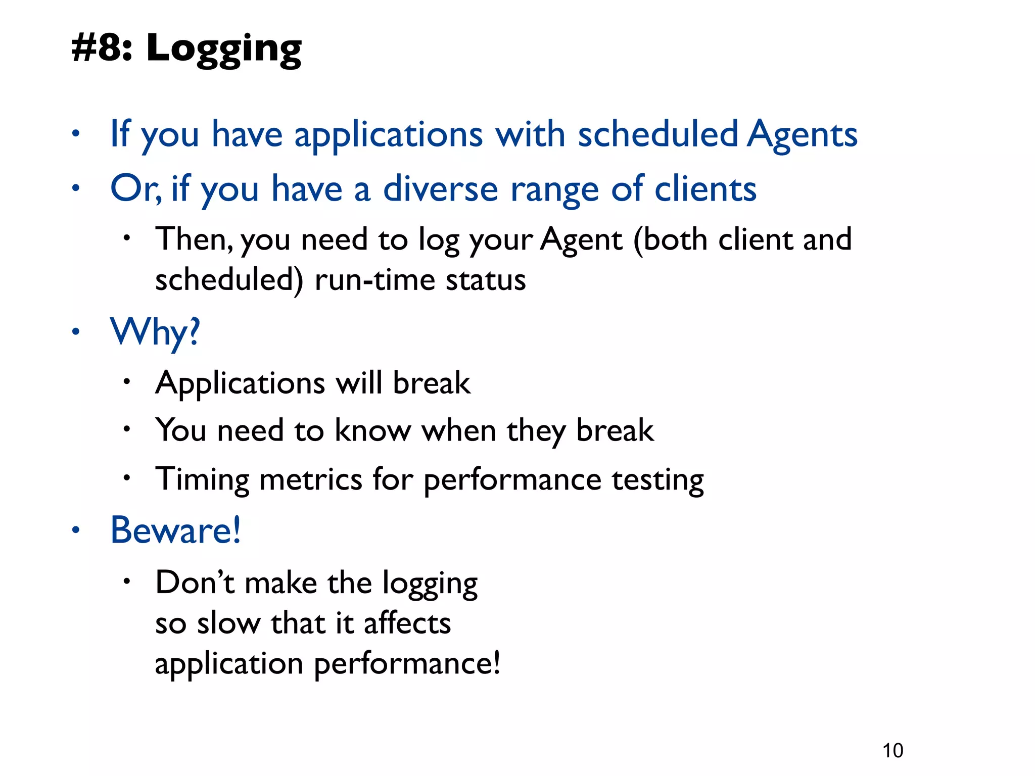 #8: Logging

•   If you have applications with scheduled Agents
•   Or, if you have a diverse range of clients
    •   Then, you need to log your Agent (both client and
        scheduled) run-time status
•   Why?
    •   Applications will break
    •   You need to know when they break
    •   Timing metrics for performance testing
•   Beware!
    •   Don’t make the logging
        so slow that it affects
        application performance!

                                                            10
 