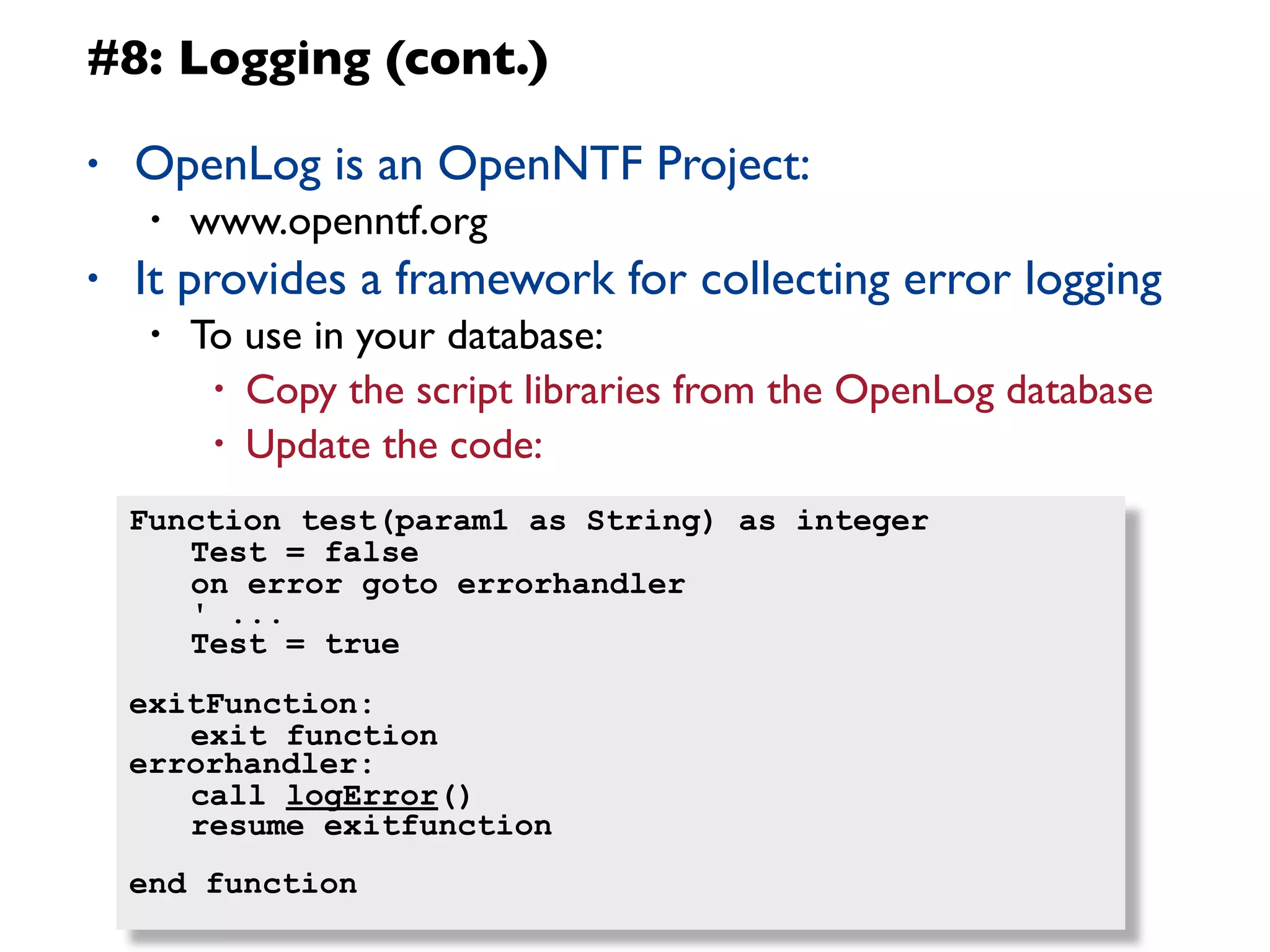 #8: Logging (cont.)

•   OpenLog is an OpenNTF Project:
     •   www.openntf.org
•   It provides a framework for collecting error logging
     •   To use in your database:
          • Copy the script libraries from the OpenLog database
          • Update the code:

    Function test(param1 as String) as integer
    	
  Test = false
    	
  on error goto errorhandler
    	
  ' ...
    	
  Test = true
    exitFunction:
    	
  exit function
    errorhandler:
    	
  call logError()
    	
  resume exitfunction
    end function
                                                           11
 