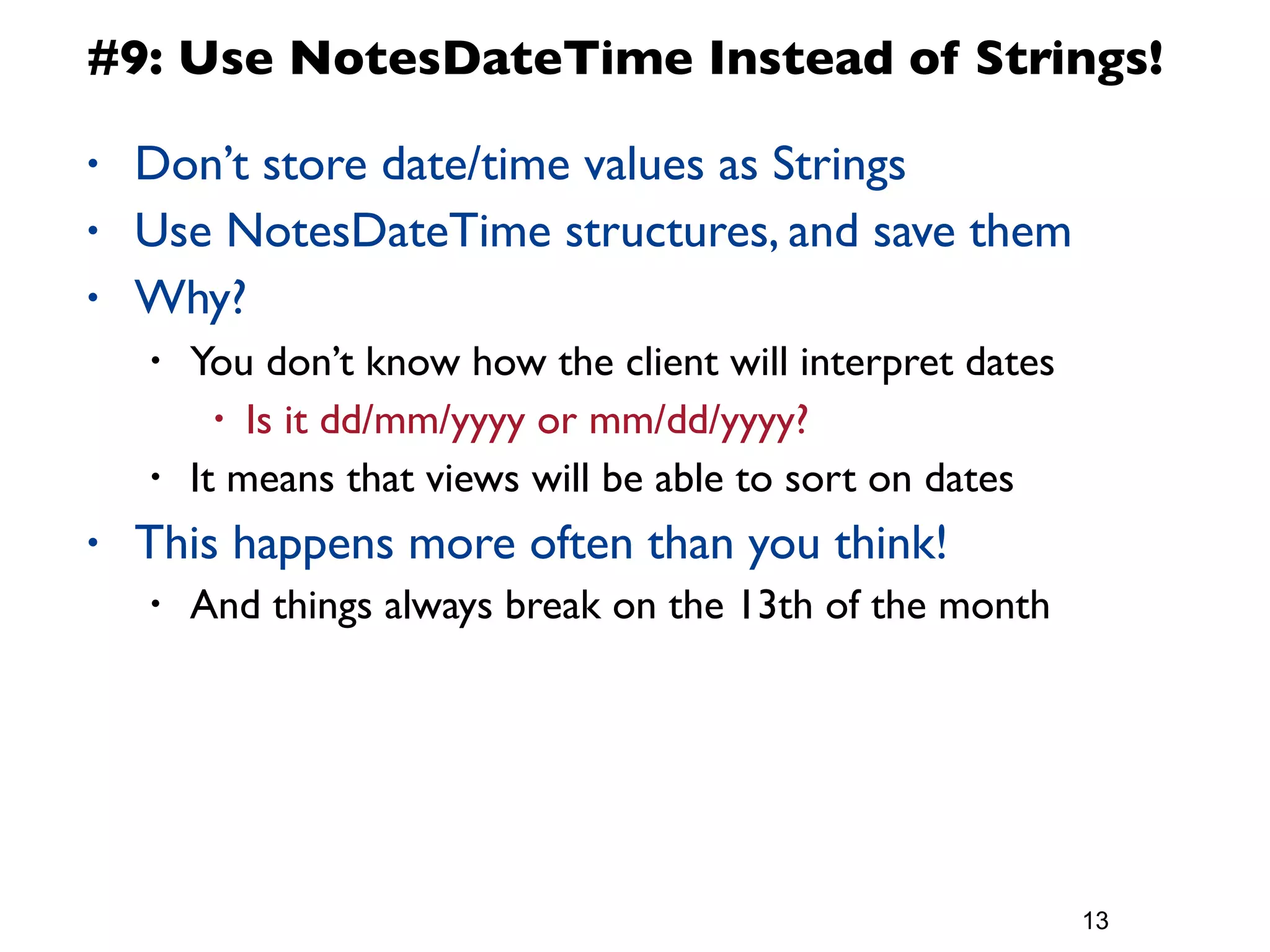 #9: Use NotesDateTime Instead of Strings!

•   Don’t store date/time values as Strings
•   Use NotesDateTime structures, and save them
•   Why?
    •   You don’t know how the client will interpret dates
          • Is it dd/mm/yyyy or mm/dd/yyyy?
    •   It means that views will be able to sort on dates
•   This happens more often than you think!
    •   And things always break on the 13th of the month




                                                             13
 