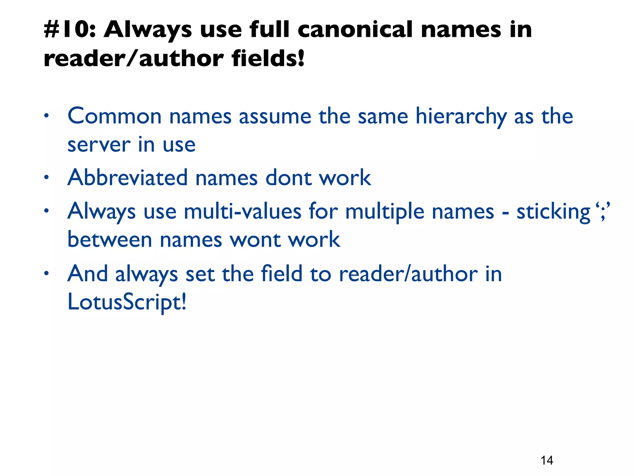 #10: Always use full canonical names in
reader/author ﬁelds!

•   Common names assume the same hierarchy as the
    server in use
•   Abbreviated names dont work
•   Always use multi-values for multiple names - sticking ‘;’
    between names wont work
•   And always set the ﬁeld to reader/author in
    LotusScript!




                                                     14
 