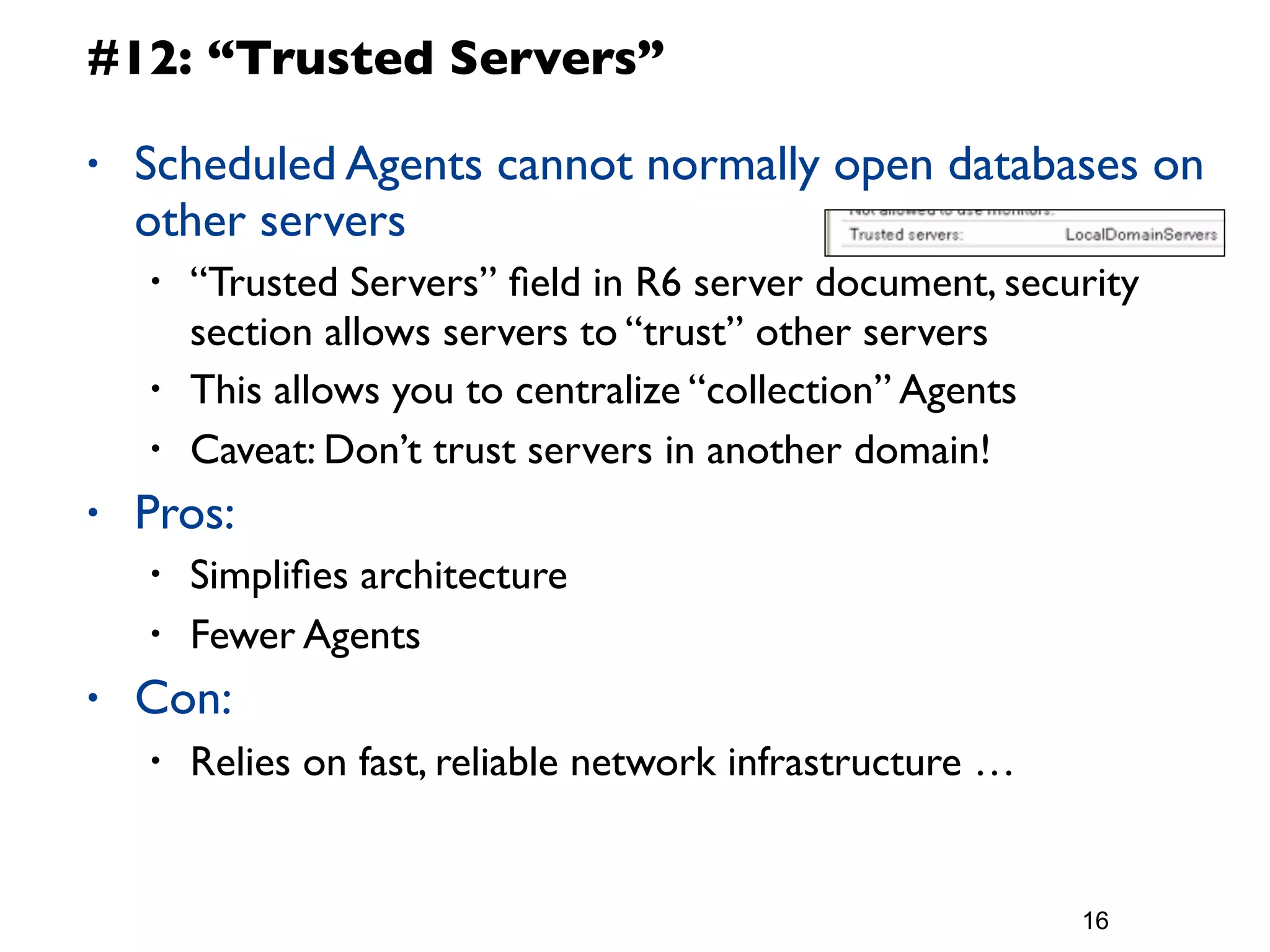 #12: “Trusted Servers”

•   Scheduled Agents cannot normally open databases on
    other servers
    •   “Trusted Servers” ﬁeld in R6 server document, security
        section allows servers to “trust” other servers
    •   This allows you to centralize “collection” Agents
    •   Caveat: Don’t trust servers in another domain!
•   Pros:
    •   Simpliﬁes architecture
    •   Fewer Agents
•   Con:
    •   Relies on fast, reliable network infrastructure …


                                                            16
 