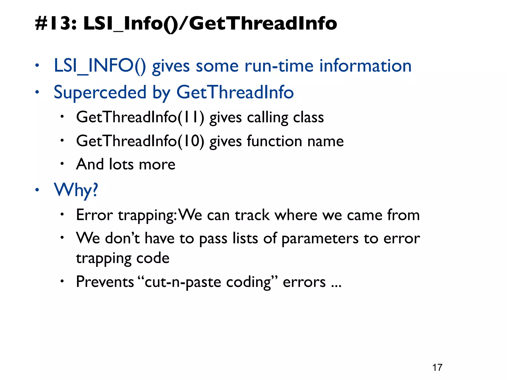 #13: LSI_Info()/GetThreadInfo

•   LSI_INFO() gives some run-time information
•   Superceded by GetThreadInfo
    •   GetThreadInfo(11) gives calling class
    •   GetThreadInfo(10) gives function name
    •   And lots more
•   Why?
    •   Error trapping: We can track where we came from
    •   We don’t have to pass lists of parameters to error
        trapping code
    •   Prevents “cut-n-paste coding” errors ...



                                                             17
 