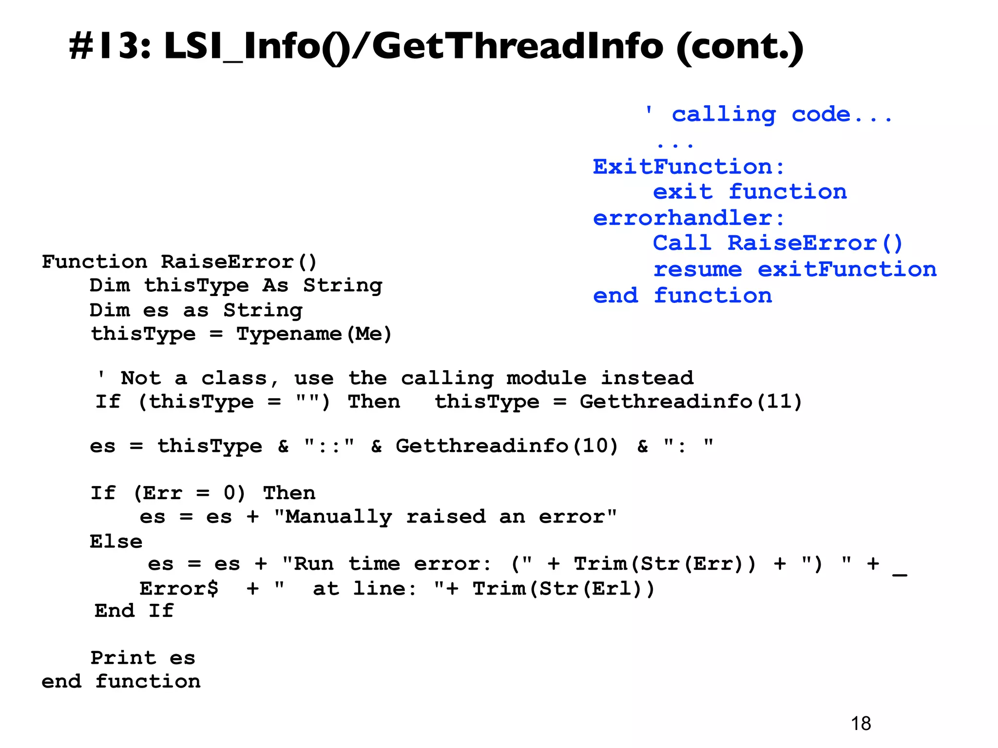 #13: LSI_Info()/GetThreadInfo (cont.)
                                             	
 ' calling code...
                                                 ...
                                             ExitFunction:
                                                 exit function
                                             errorhandler:
                                                 Call RaiseError()
Function RaiseError()                            resume exitFunction
	
  Dim thisType As String                   end function
	
  Dim es as String
	
  thisType = Typename(Me)
	
  	
 
     ' Not a class, use the calling module instead
     If (thisType = "") Then 	
  thisType = Getthreadinfo(11)
	
  	
 
	
  es = thisType & "::" & Getthreadinfo(10) & ": "

	
     If (Err = 0) Then
	
     	
  es = es + "Manually raised an error"
	
     Else
            es = es + "Run time error: (" + Trim(Str(Err)) + ") " + _
	
     	
  Error$ + " at line: "+ Trim(Str(Erl))
        End If

	
  Print es
end function
                                                                18
 