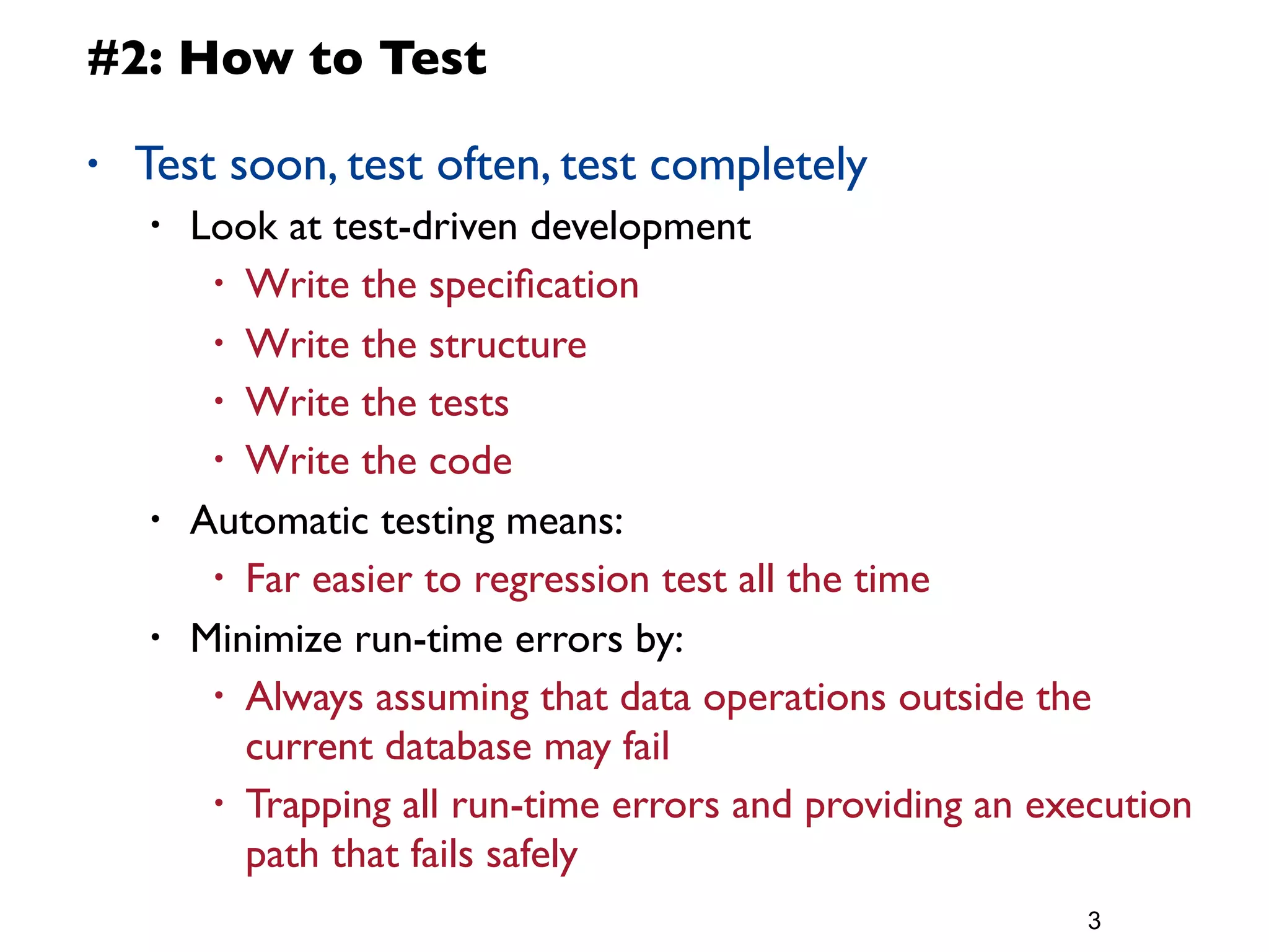 #2: How to Test

•   Test soon, test often, test completely
    •   Look at test-driven development
         • Write the speciﬁcation

         • Write the structure
         • Write the tests
         • Write the code

    •   Automatic testing means:
         • Far easier to regression test all the time

    •   Minimize run-time errors by:
         • Always assuming that data operations outside the
           current database may fail
         • Trapping all run-time errors and providing an execution
           path that fails safely
                                                           3
 