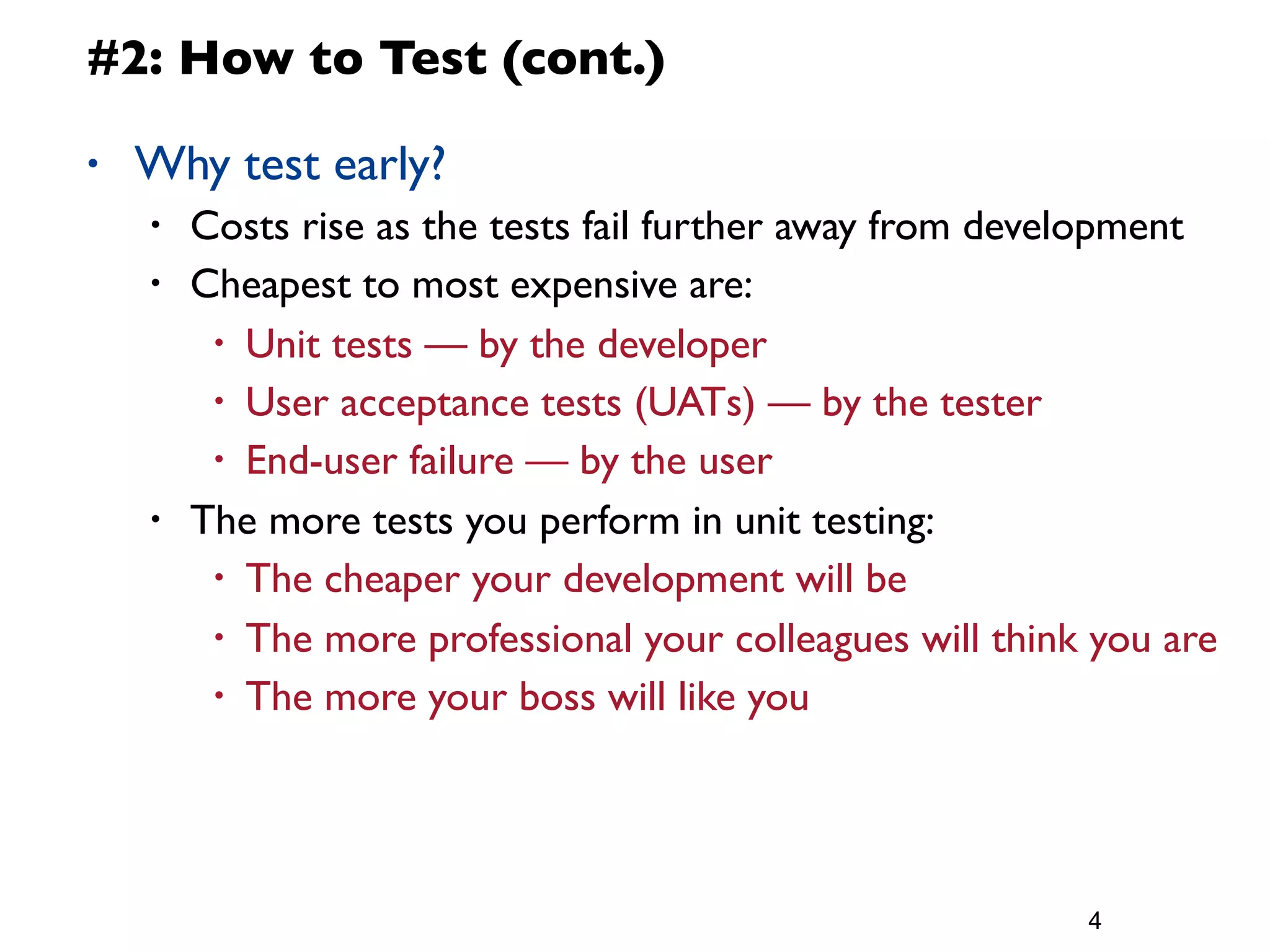 #2: How to Test (cont.)

•   Why test early?
    •   Costs rise as the tests fail further away from development
    •   Cheapest to most expensive are:
         • Unit tests — by the developer
         • User acceptance tests (UATs) — by the tester
         • End-user failure — by the user

    •   The more tests you perform in unit testing:
         • The cheaper your development will be

         • The more professional your colleagues will think you are
         • The more your boss will like you




                                                           4
 