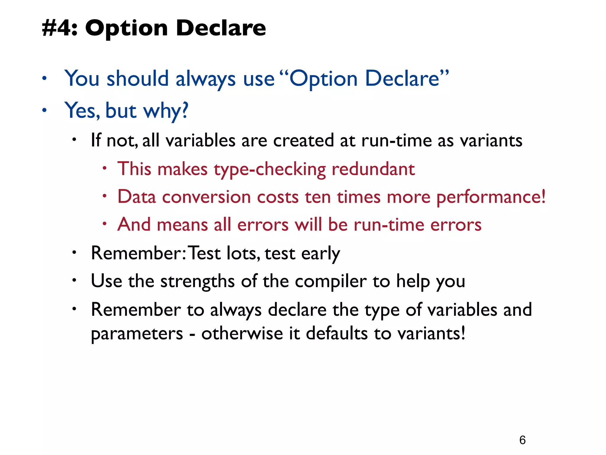 #4: Option Declare

•   You should always use “Option Declare”
•   Yes, but why?
    •   If not, all variables are created at run-time as variants
          • This makes type-checking redundant
          • Data conversion costs ten times more performance!
          • And means all errors will be run-time errors

    •   Remember: Test lots, test early
    •   Use the strengths of the compiler to help you
    •   Remember to always declare the type of variables and
        parameters - otherwise it defaults to variants!




                                                             6
 