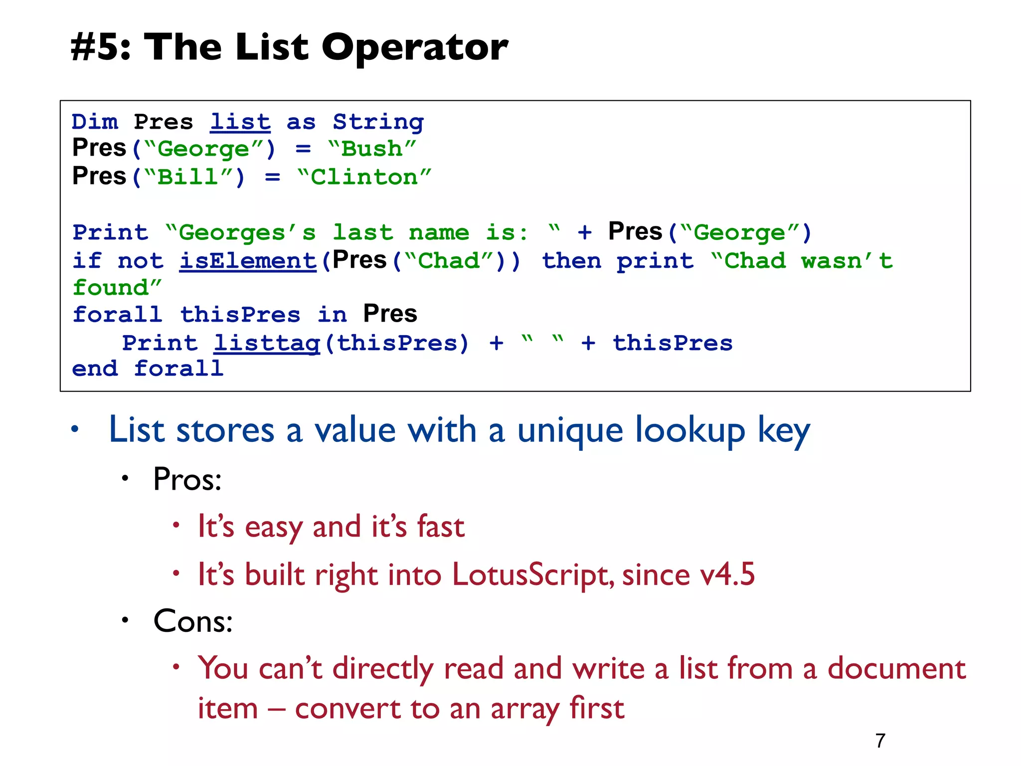 #5: The List Operator
Dim Pres list as String
Pres(“George”) = “Bush”
Pres(“Bill”) = “Clinton”

Print “Georges’s last name is: “ + Pres(“George”)
if not isElement(Pres(“Chad”)) then print “Chad wasn’t
found”
forall thisPres in Pres
	
  Print listtag(thisPres) + “ “ + thisPres
end forall

•   List stores a value with a unique lookup key
    •   Pros:
         • It’s easy and it’s fast

         • It’s built right into LotusScript, since v4.5
    •   Cons:
         • You can’t directly read and write a list from a document
           item – convert to an array ﬁrst
                                                            7
 