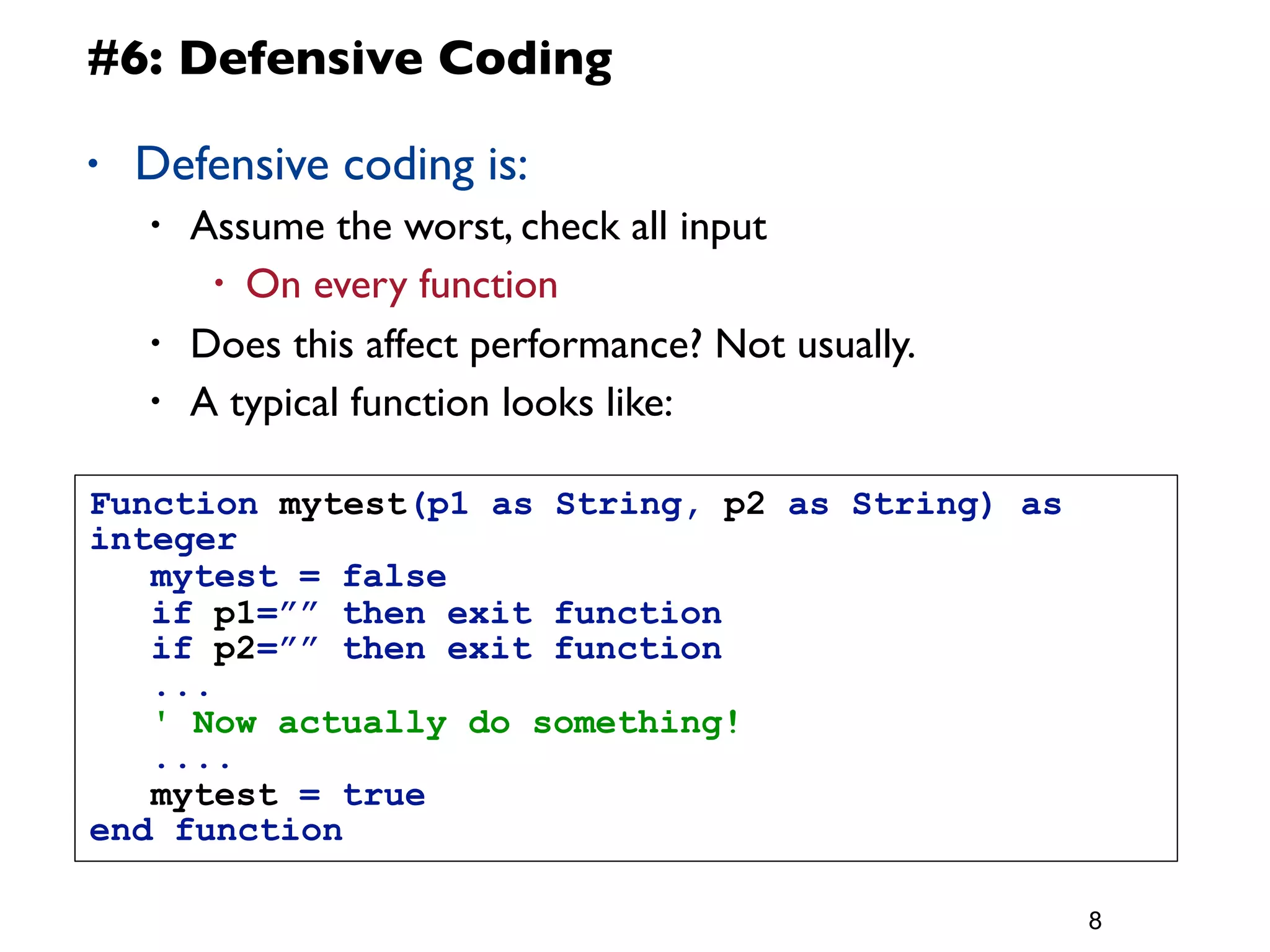 #6: Defensive Coding

•   Defensive coding is:
    •   Assume the worst, check all input
         • On every function

    •   Does this affect performance? Not usually.
    •   A typical function looks like:

Function mytest(p1 as String, p2 as String) as
integer
	
  mytest = false
	
  if p1=”” then exit function
	
  if p2=”” then exit function
	
  ...
	
  ' Now actually do something!
	
  ....
	
  mytest = true
end function

                                                     8
 