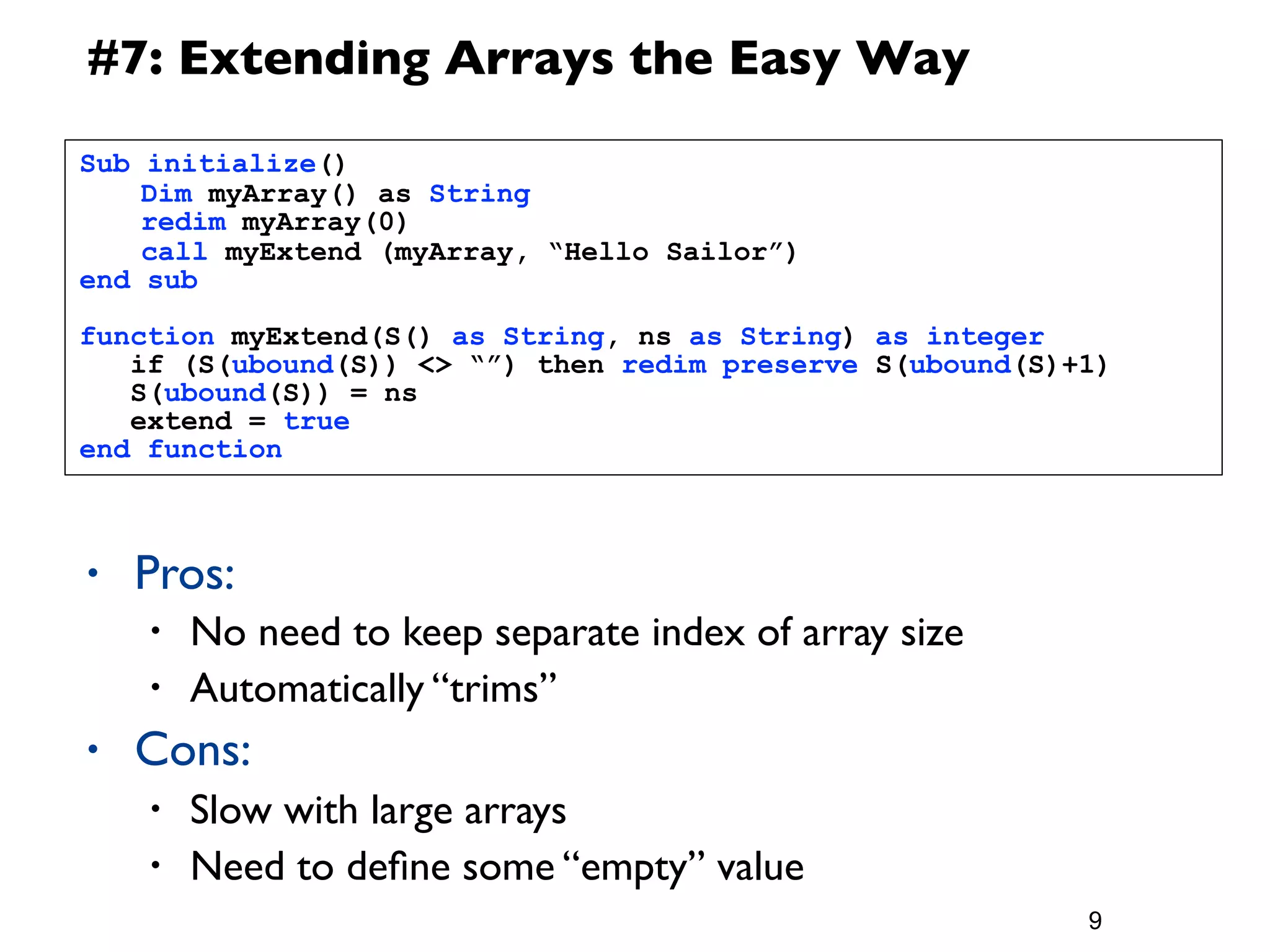 #7: Extending Arrays the Easy Way
Sub   initialize()
	
    Dim myArray() as String
	
    redim myArray(0)
	
    call myExtend (myArray, “Hello Sailor”)
end   sub

function myExtend(S() as String, ns as String) as integer
   if (S(ubound(S)) <> “”) then redim preserve S(ubound(S)+1)
   S(ubound(S)) = ns
   extend = true
end function



•     Pros:
      •   No need to keep separate index of array size
      •   Automatically “trims”
•     Cons:
      •   Slow with large arrays
      •   Need to deﬁne some “empty” value
                                                           9
 