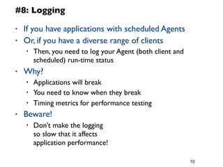 • If you have applications with scheduled Agents
• Or, if you have a diverse range of clients
• Then, you need to log your Agent (both client and
scheduled) run-time status
• Why?
• Applications will break
• You need to know when they break
• Timing metrics for performance testing
• Beware!
• Don’t make the logging
so slow that it affects
application performance!
10
#8: Logging
 