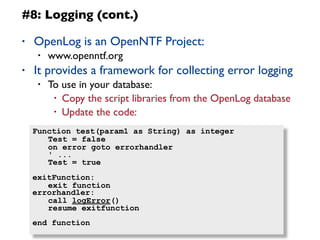 11
#8: Logging (cont.)
• OpenLog is an OpenNTF Project:
• www.openntf.org
• It provides a framework for collecting error logging
• To use in your database:
• Copy the script libraries from the OpenLog database
• Update the code:
Function test(param1 as String) as integer
	
  Test = false
	
  on error goto errorhandler
	
  ' ...
	
  Test = true
exitFunction:
	
  exit function
errorhandler:
	
  call logError()
	
  resume exitfunction
end function
 