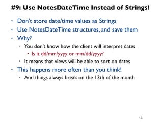 13
#9: Use NotesDateTime Instead of Strings!
• Don’t store date/time values as Strings
• Use NotesDateTime structures, and save them
• Why?
• You don’t know how the client will interpret dates
• Is it dd/mm/yyyy or mm/dd/yyyy?
• It means that views will be able to sort on dates
• This happens more often than you think!
• And things always break on the 13th of the month
 