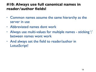 14
#10: Always use full canonical names in
reader/author ﬁelds!
• Common names assume the same hierarchy as the
server in use
• Abbreviated names dont work
• Always use multi-values for multiple names - sticking ‘;’
between names wont work
• And always set the ﬁeld to reader/author in
LotusScript!
 
