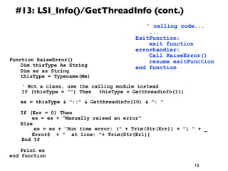 18
#13: LSI_Info()/GetThreadInfo (cont.)
Function RaiseError()
	
  Dim thisType As String
	
  Dim es as String
	
  thisType = Typename(Me)
	
  	
 
' Not a class, use the calling module instead
If (thisType = "") Then 	
  thisType = Getthreadinfo(11)
	
  	
 
	
  es = thisType & "::" & Getthreadinfo(10) & ": "
	
  If (Err = 0) Then
	
  	
  es = es + "Manually raised an error"
	
  Else
es = es + "Run time error: (" + Trim(Str(Err)) + ") " + _
	
  	
  Error$ + " at line: "+ Trim(Str(Erl))
End If
	
  Print es
end function
	
  ' calling code...
...
ExitFunction:
exit function
errorhandler:
Call RaiseError()
resume exitFunction
end function
 