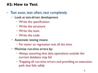 3
#2: How to Test
• Test soon, test often, test completely
• Look at test-driven development
• Write the speciﬁcation
• Write the structure
• Write the tests
• Write the code
• Automatic testing means:
• Far easier to regression test all the time
• Minimize run-time errors by:
• Always assuming that data operations outside the
current database may fail
• Trapping all run-time errors and providing an execution
path that fails safely
 