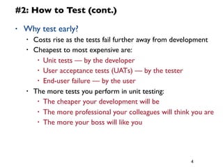 4
#2: How to Test (cont.)
• Why test early?
• Costs rise as the tests fail further away from development
• Cheapest to most expensive are:
• Unit tests — by the developer
• User acceptance tests (UATs) — by the tester
• End-user failure — by the user
• The more tests you perform in unit testing:
• The cheaper your development will be
• The more professional your colleagues will think you are
• The more your boss will like you
 